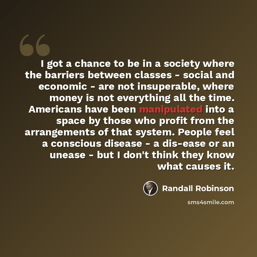 “I got a chance to be in a society where the barriers between classes - social and economic - are not insuperable, where money is not everything all the time. Americans have been manipulated into a space by those who profit from the arrangements of that system. People feel a conscious disease - a…” quote by Randall Robinson
