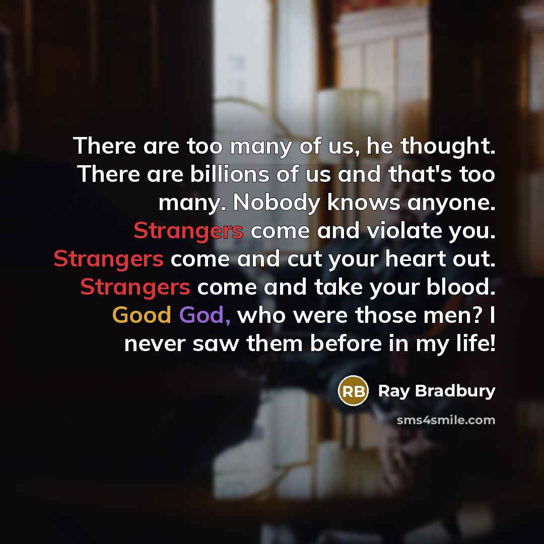 “There are too many of us, he thought. There are billions of us and that's too many. Nobody knows anyone. Strangers come and violate you. Strangers come and cut your heart out. Strangers come and take your blood. Good God, who were those men? I never saw them before in my life!” quote by Ray Bradbury