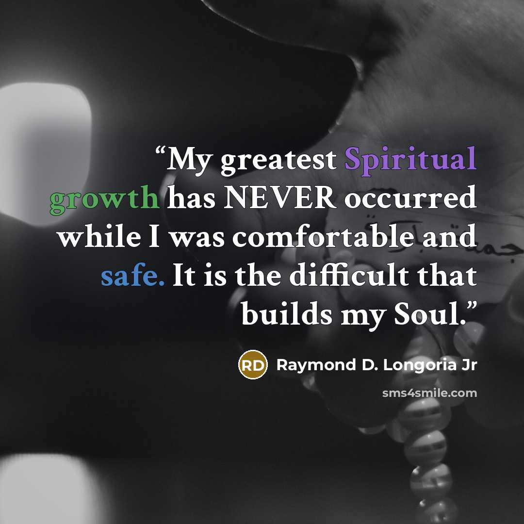 “My greatest Spiritual growth has NEVER occurred while I was comfortable and safe. It is the difficult that builds my Soul.” quote by Raymond D. Longoria Jr