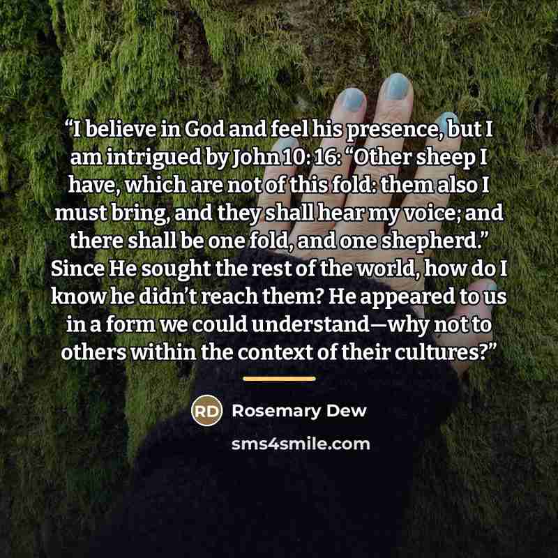 “I believe in God and feel his presence, but I am intrigued by John 10: 16: “Other sheep I have, which are not of this fold: them also I must bring, and they shall hear my voice; and there shall be one fold, and one shepherd.” Since He sought the rest of the world, how do I know he didn’t reach…” quote by Rosemary Dew