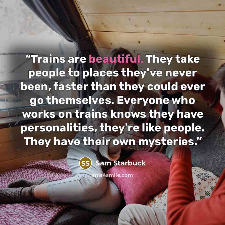 “Trains are beautiful. They take people to places they've never been, faster than they could ever go themselves. Everyone who works on trains knows they have personalities, they're like people. They have their own mysteries.” quote by Sam Starbuck