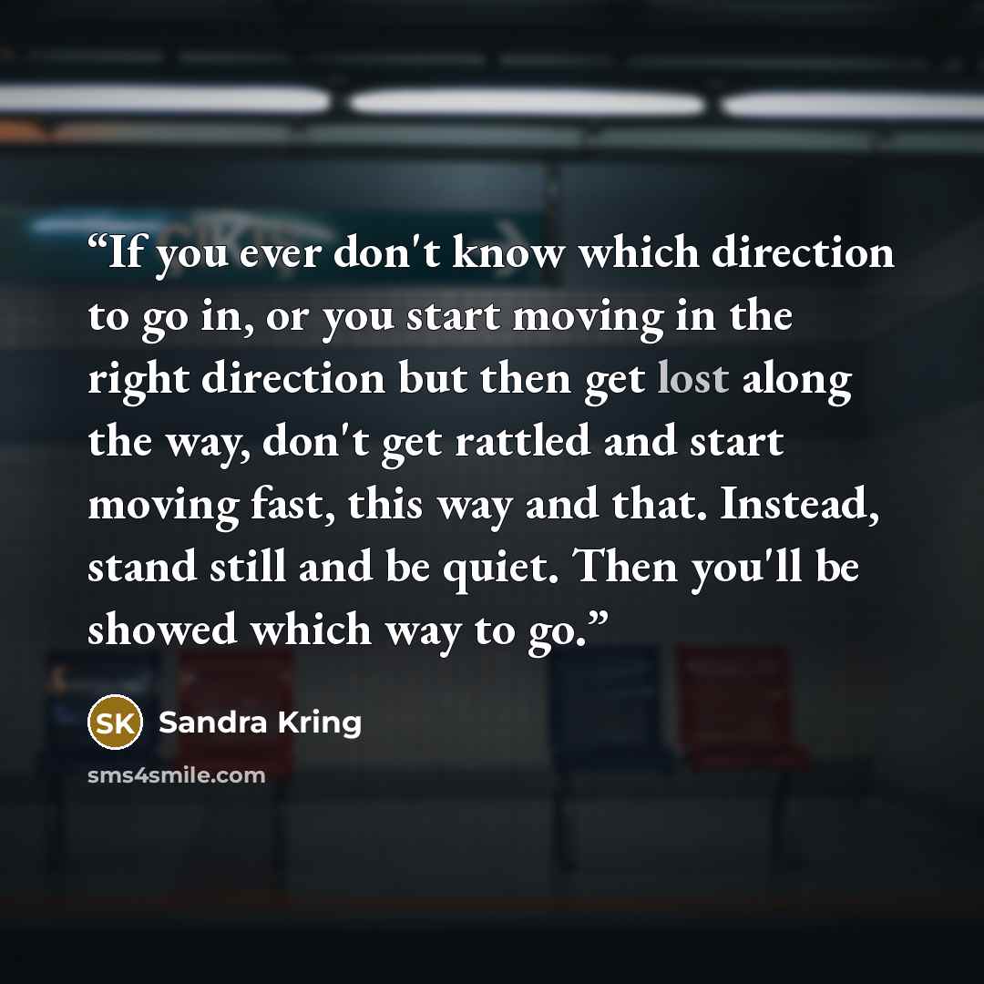 “If you ever don't know which direction to go in, or you start moving in the right direction but then get lost along the way, don't get rattled and start moving fast, this way and that. Instead, stand still and be quiet. Then you'll be showed which way to go.” quote by Sandra Kring