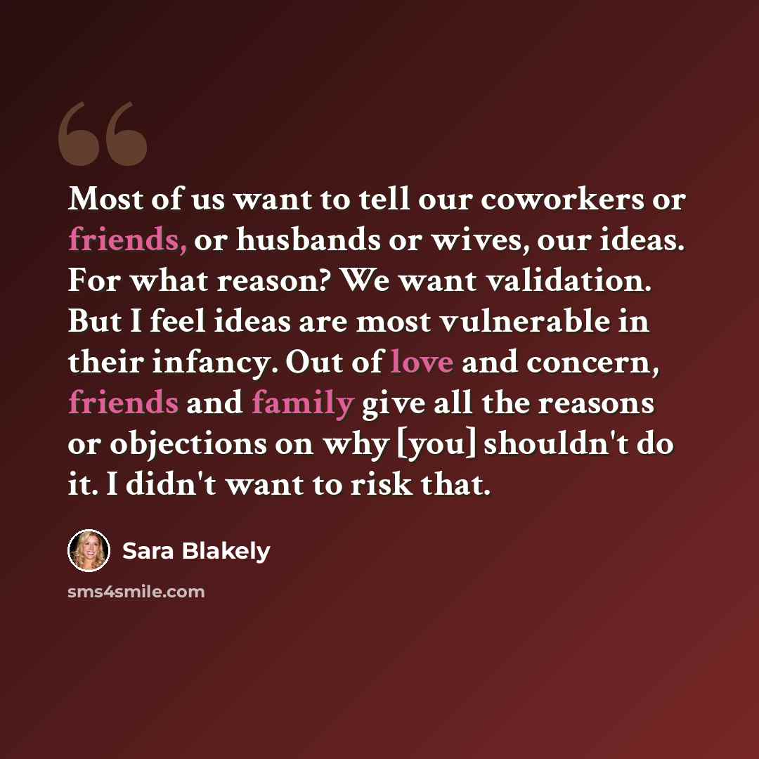 “Most of us want to tell our coworkers or friends, or husbands or wives, our ideas. For what reason? We want validation. But I feel ideas are most vulnerable in their infancy. Out of love and concern, friends and family give all the reasons or objections on why [you] shouldn't do it. I didn't want…” quote by Sara Blakely