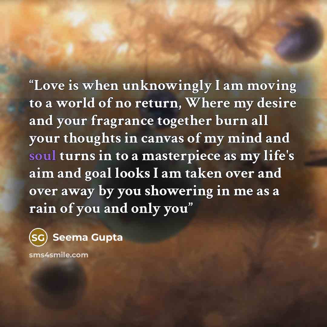“Love is when unknowingly I am moving to a world of no return, Where my desire and your fragrance together burn all your thoughts in canvas of my mind and soul turns in to a masterpiece as my life's aim and goal looks I am taken over and over away by you showering in me as a rain of you and only you” quote by Seema Gupta