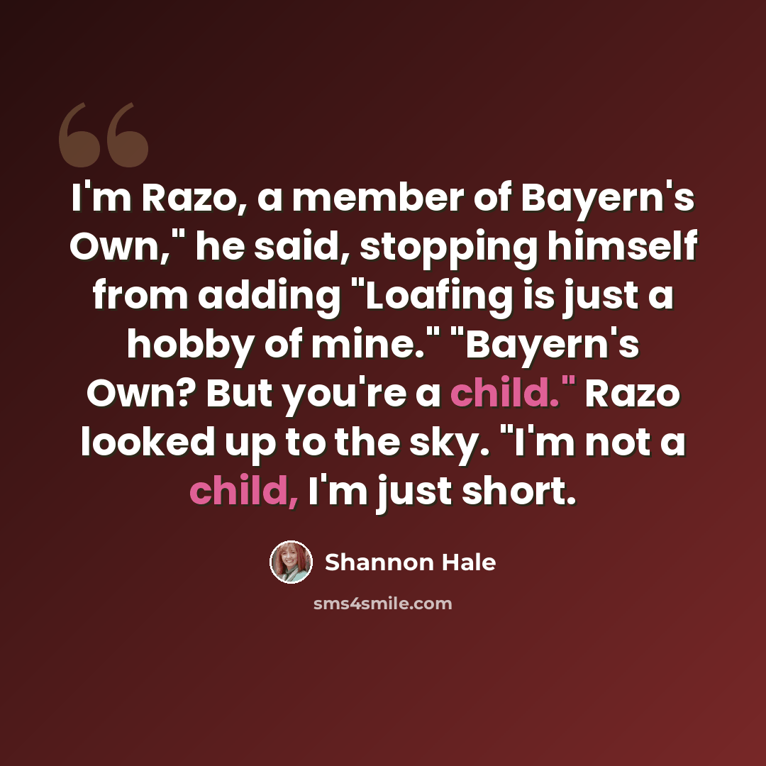 “I'm Razo, a member of Bayern's Own," he said, stopping himself from adding "Loafing is just a hobby of mine." "Bayern's Own? But you're a child." Razo looked up to the sky. "I'm not a child, I'm just short.” quote by Shannon Hale