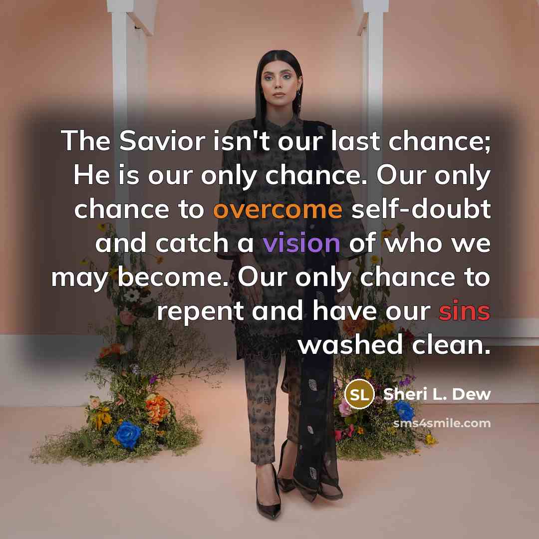 “The Savior isn't our last chance; He is our only chance. Our only chance to overcome self-doubt and catch a vision of who we may become. Our only chance to repent and have our sins washed clean.” quote by Sheri L. Dew