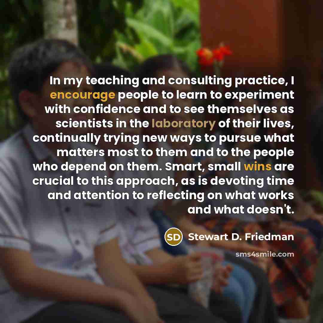 “In my teaching and consulting practice, I encourage people to learn to experiment with confidence and to see themselves as scientists in the laboratory of their lives, continually trying new ways to pursue what matters most to them and to the people who depend on them. Smart, small wins are…” quote by Stewart D. Friedman