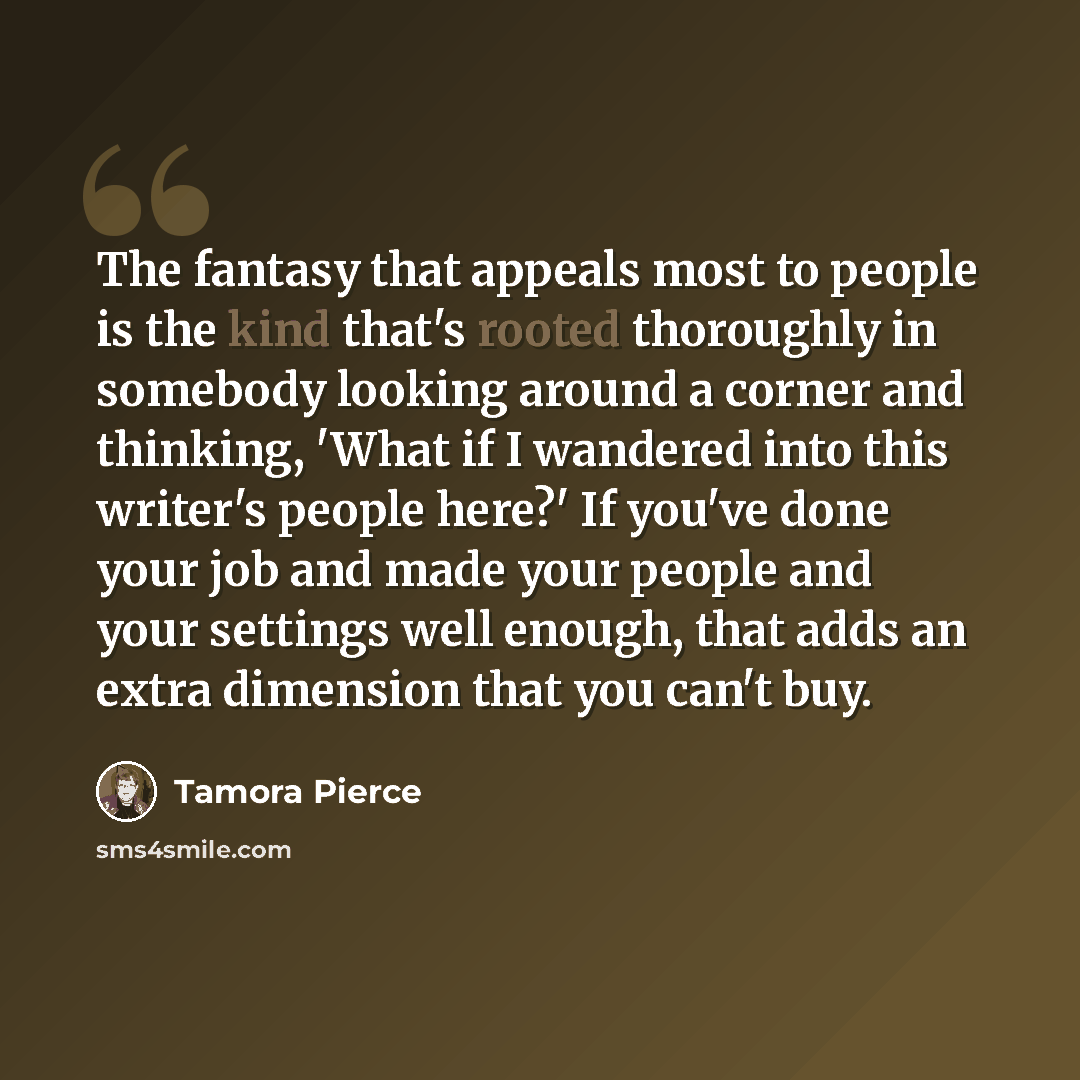 “The fantasy that appeals most to people is the kind that's rooted thoroughly in somebody looking around a corner and thinking, 'What if I wandered into this writer's people here?' If you've done your job and made your people and your settings well enough, that adds an extra dimension that you…” quote by Tamora Pierce