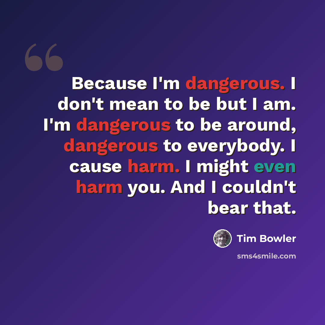 “Because I'm dangerous. I don't mean to be but I am. I'm dangerous to be around, dangerous to everybody. I cause harm. I might even harm you. And I couldn't bear that.” quote by Tim Bowler