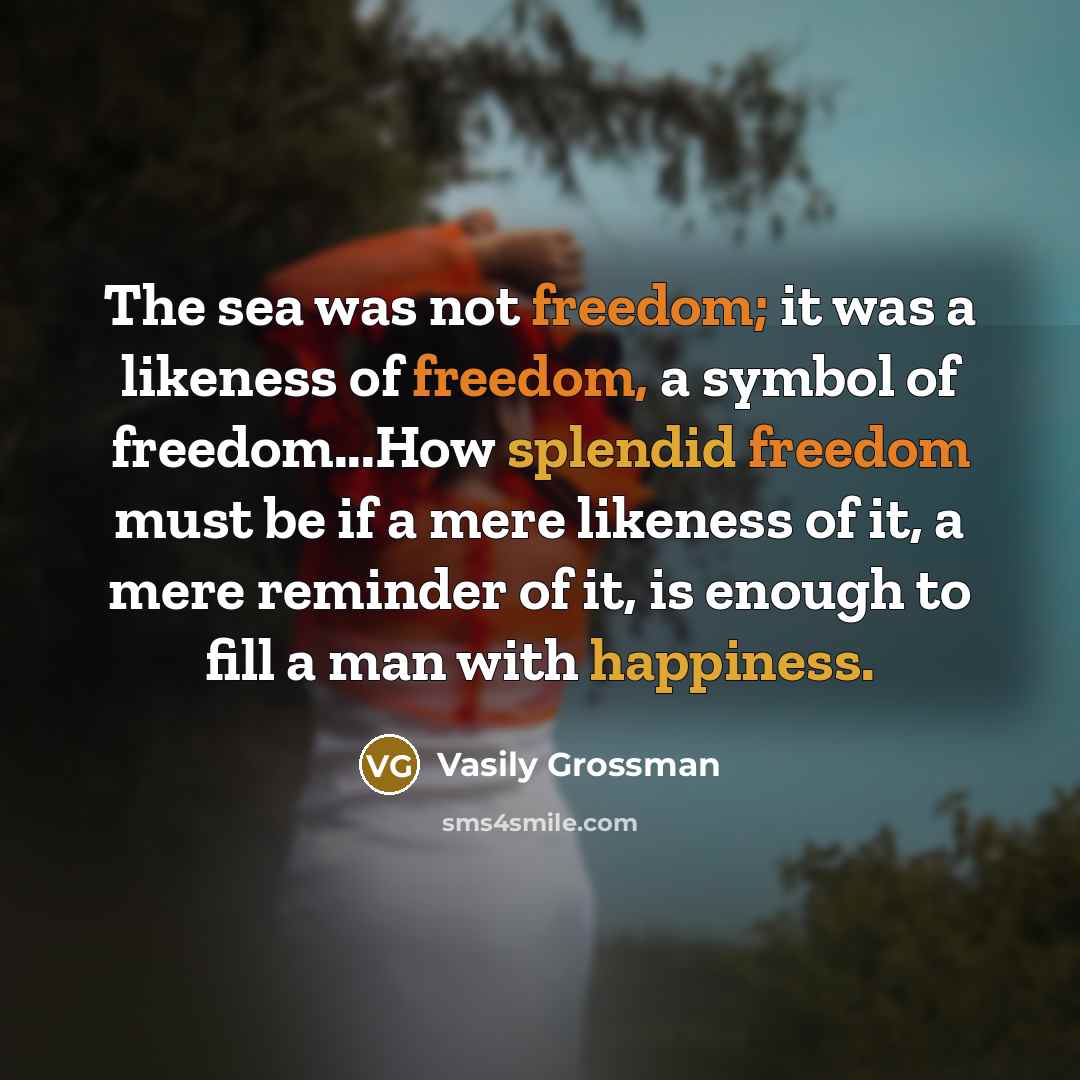 “The sea was not freedom; it was a likeness of freedom, a symbol of freedom...How splendid freedom must be if a mere likeness of it, a mere reminder of it, is enough to fill a man with happiness.” quote by Vasily Grossman