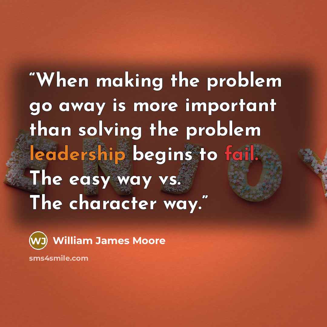 “When making the problem go away is more important than solving the problem leadership begins to fail. The easy way vs. The character way.” quote by William James Moore
