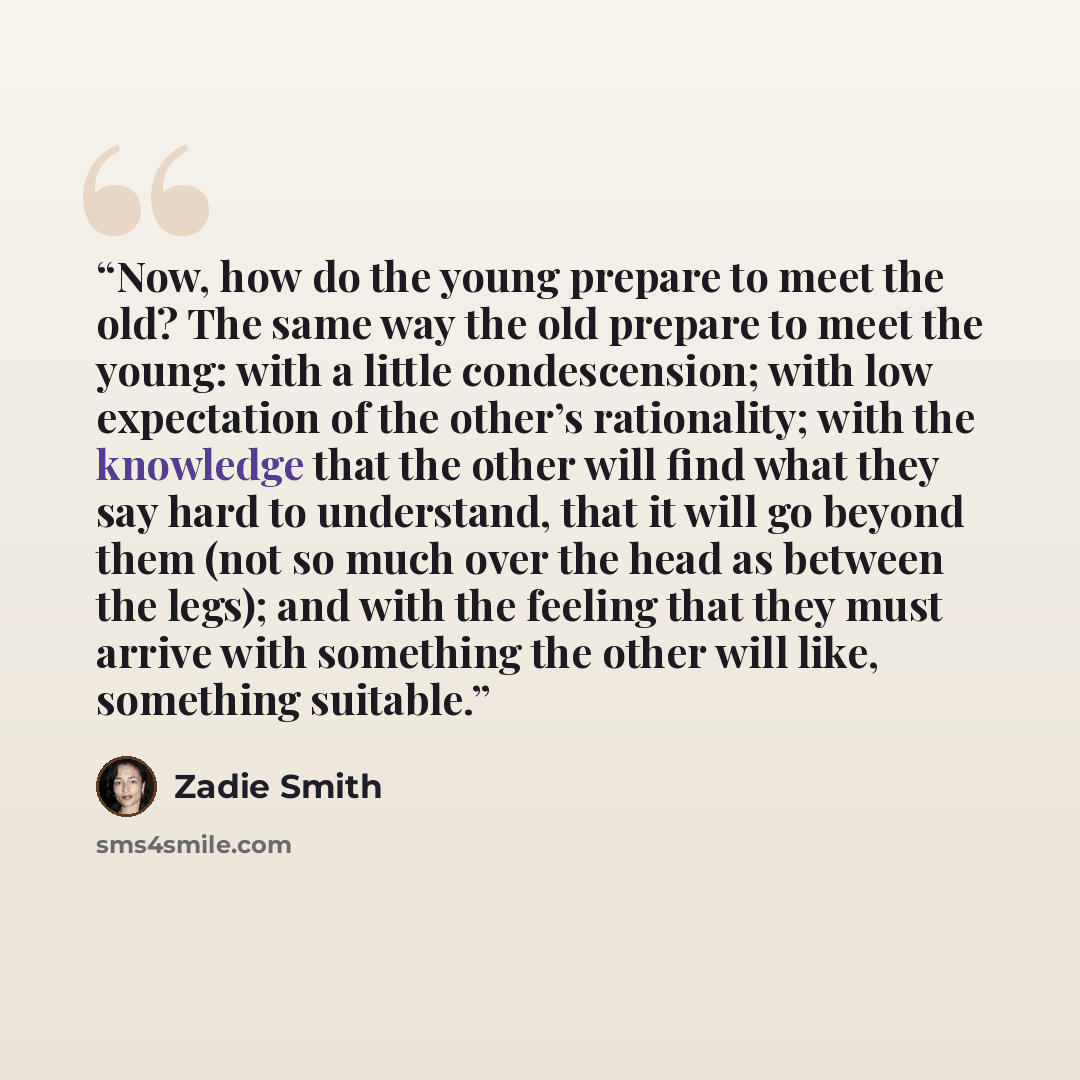 “Now, how do the young prepare to meet the old? The same way the old prepare to meet the young: with a little condescension; with low expectation of the other’s rationality; with the knowledge that the other will find what they say hard to understand, that it will go beyond them (not so much over…” quote by Zadie Smith