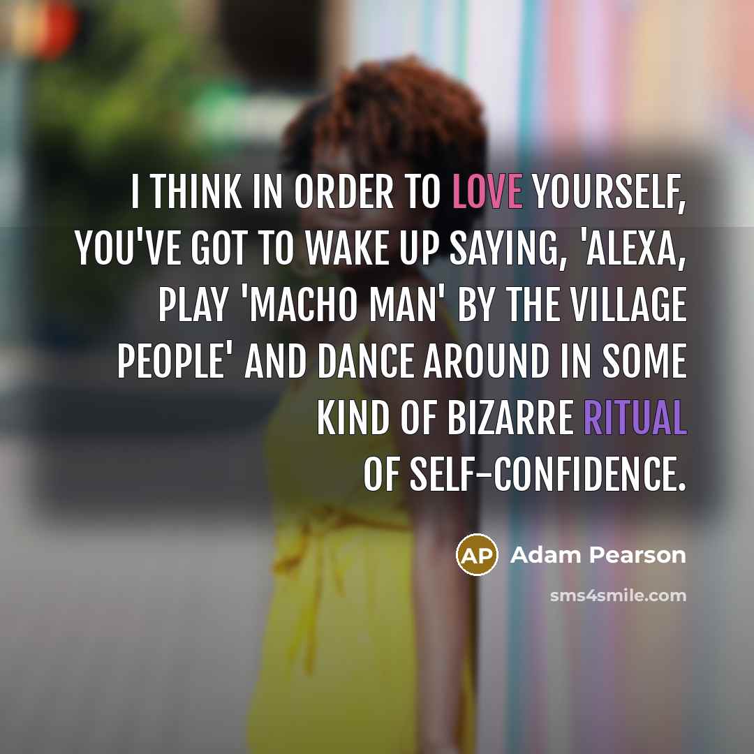 “I think in order to love yourself, you've got to wake up saying, 'Alexa, play 'Macho Man' by The Village People' and dance around in some kind of bizarre ritual of self-confidence.” quote by Adam Pearson