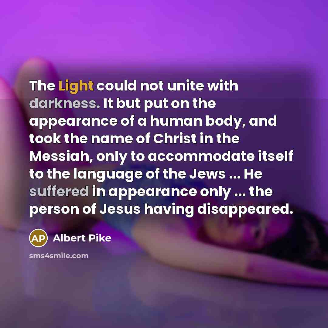 “The Light could not unite with darkness. It but put on the appearance of a human body, and took the name of Christ in the Messiah, only to accommodate itself to the language of the Jews ... He suffered in appearance only ... the person of Jesus having disappeared.” quote by Albert Pike