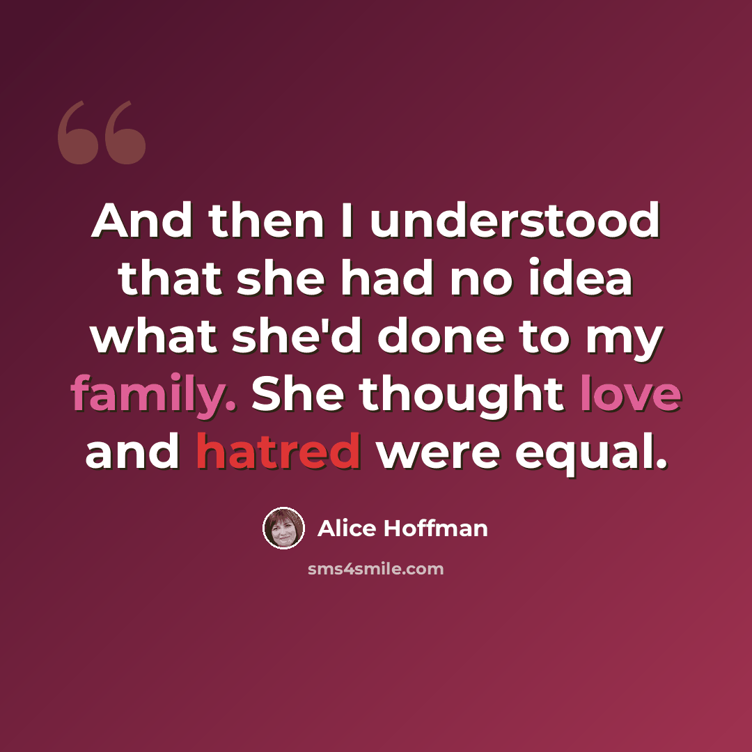 “And then I understood that she had no idea what she'd done to my family. She thought love and hatred were equal.” quote by Alice Hoffman