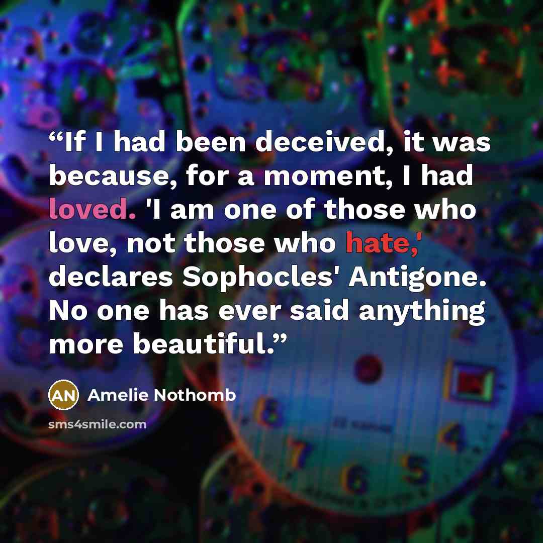 “If I had been deceived, it was because, for a moment, I had loved. 'I am one of those who love, not those who hate,' declares Sophocles' Antigone. No one has ever said anything more beautiful.” quote by Amélie Nothomb