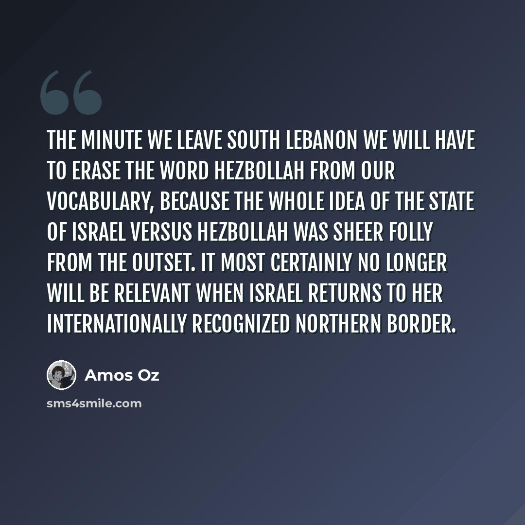 “The minute we leave south Lebanon we will have to erase the word Hezbollah from our vocabulary, because the whole idea of the State of Israel versus Hezbollah was sheer folly from the outset. It most certainly no longer will be relevant when Israel returns to her internationally recognized…” quote by Amos Oz