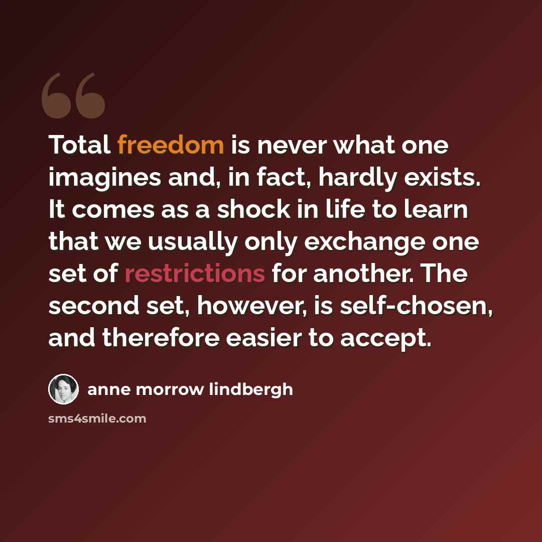 “Total freedom is never what one imagines and, in fact, hardly exists. It comes as a shock in life to learn that we usually only exchange one set of restrictions for another. The second set, however, is self-chosen, and therefore easier to accept.” quote by Anne Morrow Lindbergh