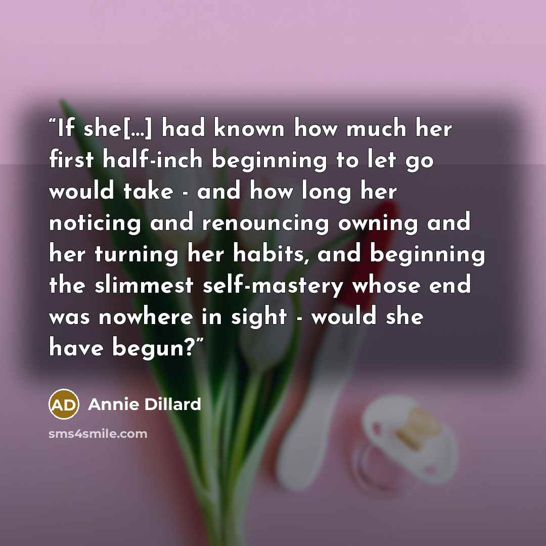 “If she[…] had known how much her first half-inch beginning to let go would take - and how long her noticing and renouncing owning and her turning her habits, and beginning the slimmest self-mastery whose end was nowhere in sight - would she have begun?” quote by Annie Dillard
