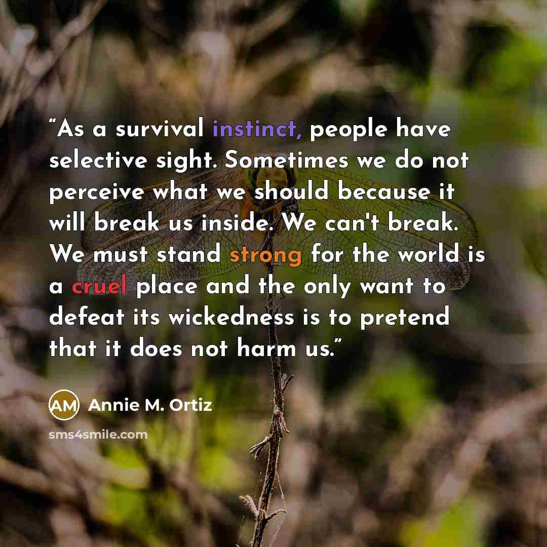 “As a survival instinct, people have selective sight. Sometimes we do not perceive what we should because it will break us inside. We can't break. We must stand strong for the world is a cruel place and the only want to defeat its wickedness is to pretend that it does not harm us.” quote by Annie M. Ortiz
