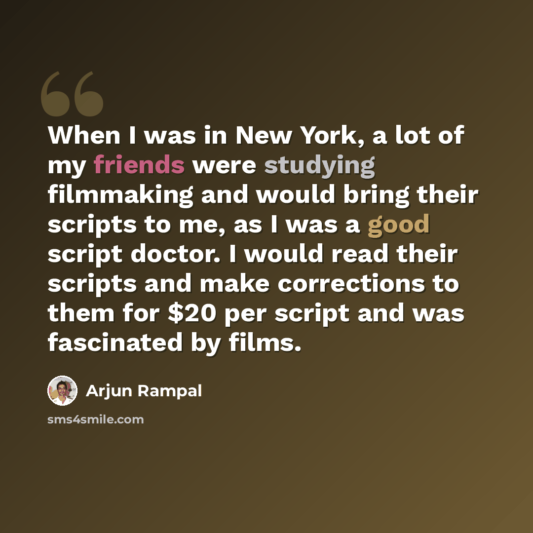 “When I was in New York, a lot of my friends were studying filmmaking and would bring their scripts to me, as I was a good script doctor. I would read their scripts and make corrections to them for $20 per script and was fascinated by films.” quote by Arjun Rampal