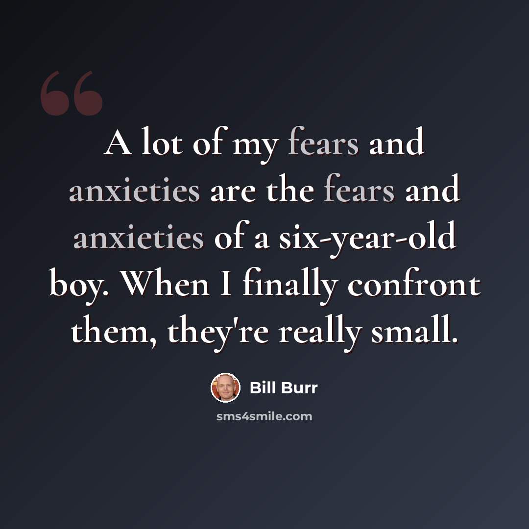 “A lot of my fears and anxieties are the fears and anxieties of a six-year-old boy. When I finally confront them, they're really small.” quote by Bill Burr