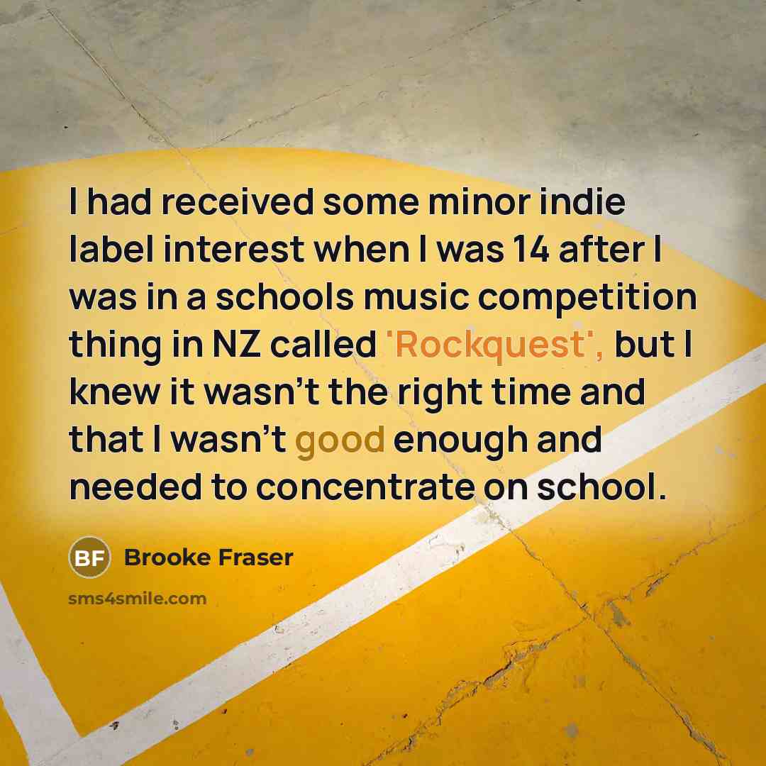 “I had received some minor indie label interest when I was 14 after I was in a schools music competition thing in NZ called 'Rockquest', but I knew it wasn't the right time and that I wasn't good enough and needed to concentrate on school.” quote by Brooke Fraser