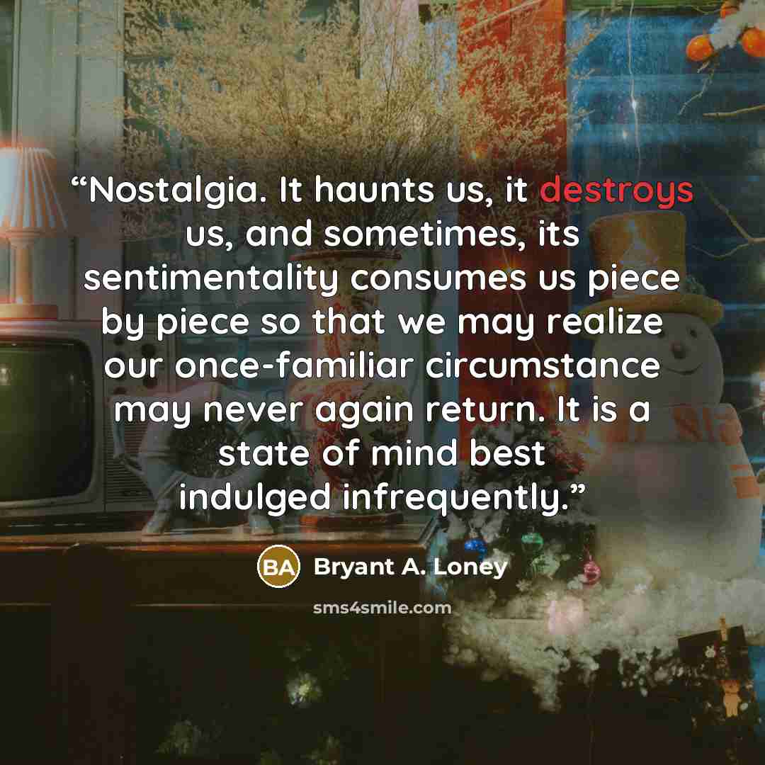 “Nostalgia. It haunts us, it destroys us, and sometimes, its sentimentality consumes us piece by piece so that we may realize our once-familiar circumstance may never again return. It is a state of mind best indulged infrequently.” quote by Bryant A. Loney