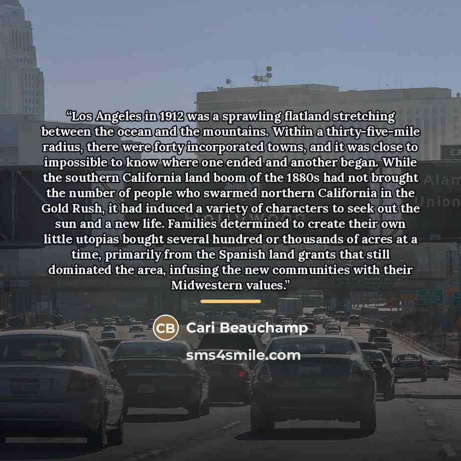 “Los Angeles in 1912 was a sprawling flatland stretching between the ocean and the mountains. Within a thirty-five-mile radius, there were forty incorporated towns, and it was close to impossible to know where one ended and another began. While the southern California land boom of the 1880s had not…” quote by Cari Beauchamp