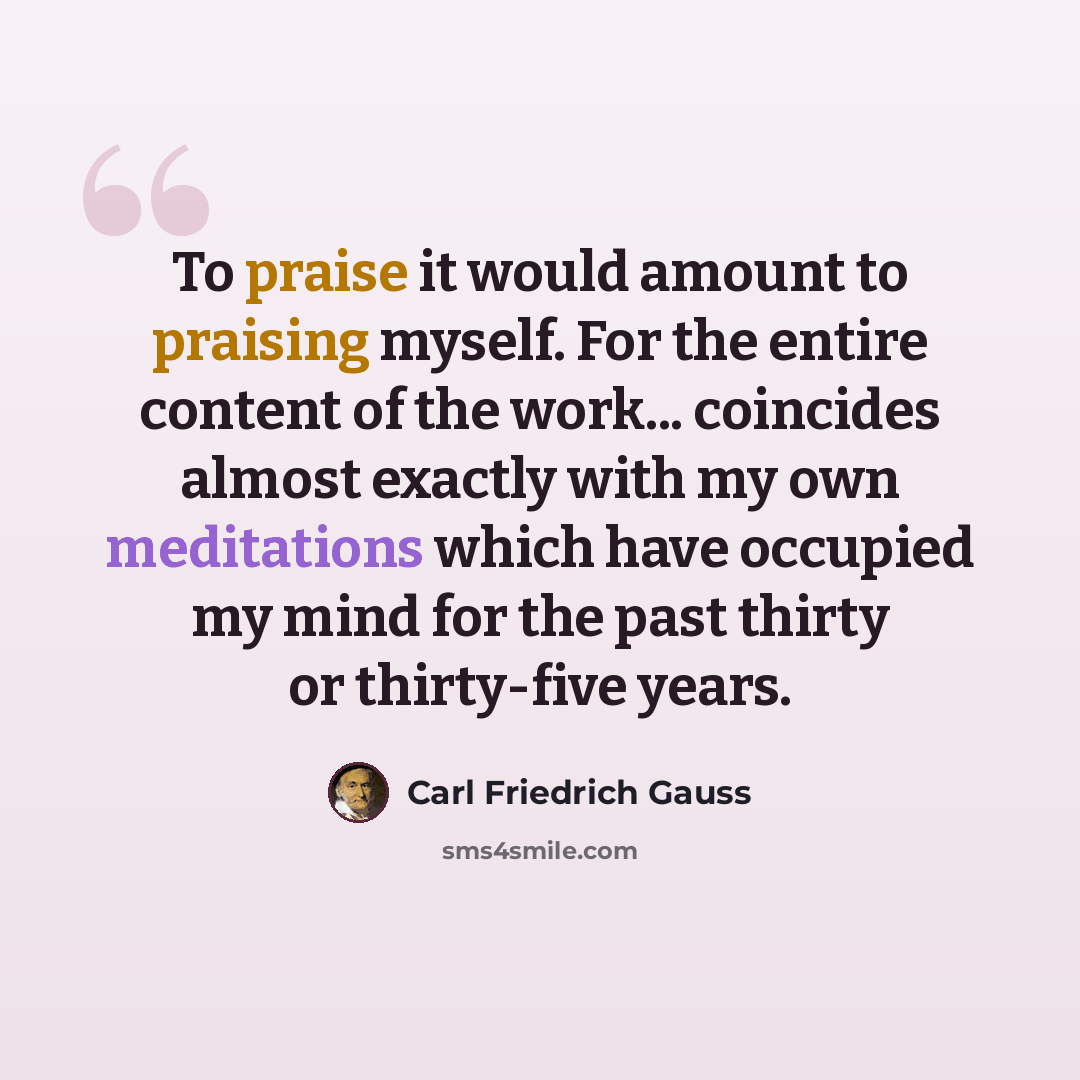 “To praise it would amount to praising myself. For the entire content of the work... coincides almost exactly with my own meditations which have occupied my mind for the past thirty or thirty-five years.” quote by Carl Friedrich Gauss