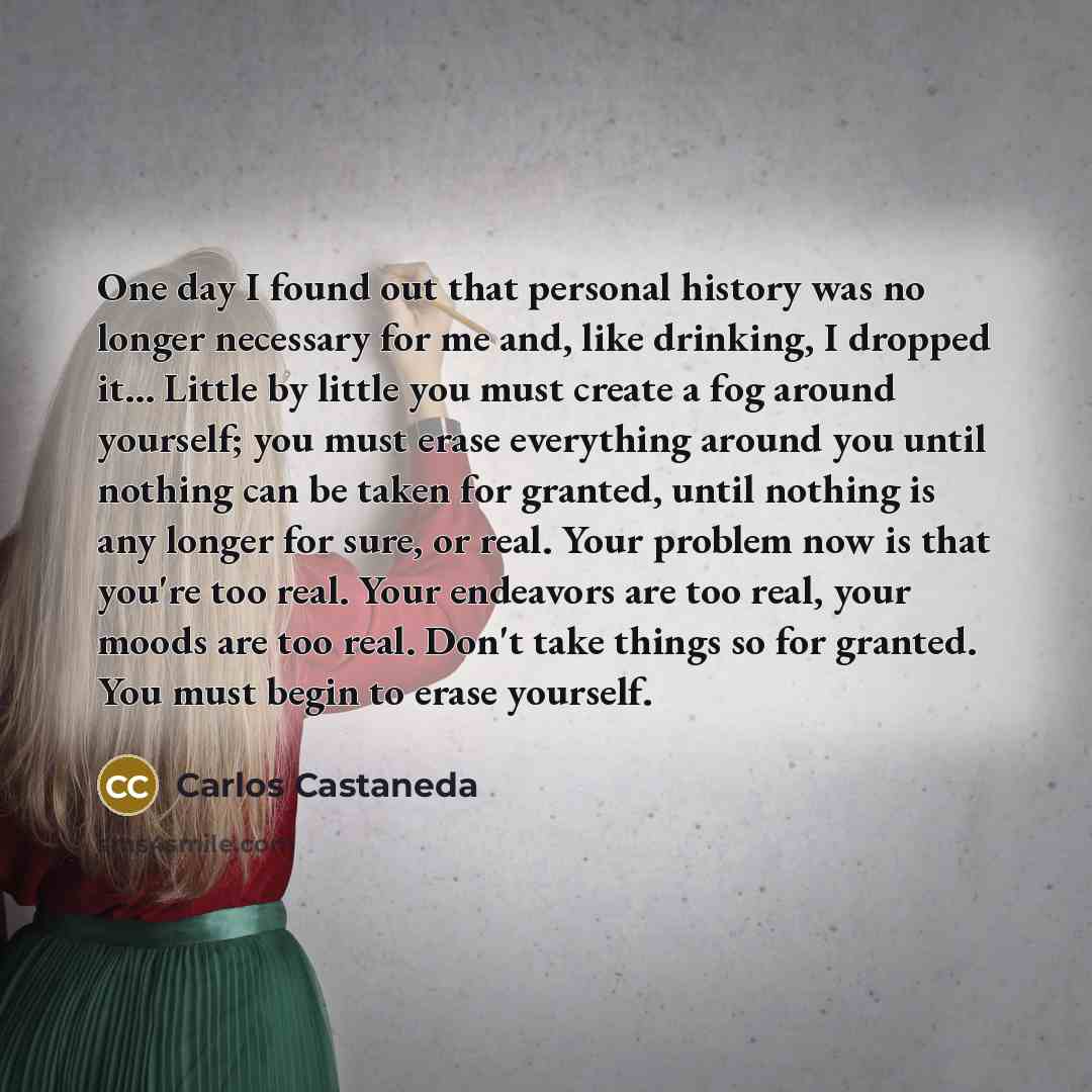 “One day I found out that personal history was no longer necessary for me and, like drinking, I dropped it... Little by little you must create a fog around yourself; you must erase everything around you until nothing can be taken for granted, until nothing is any longer for sure, or real. Your…” quote by Carlos Castaneda