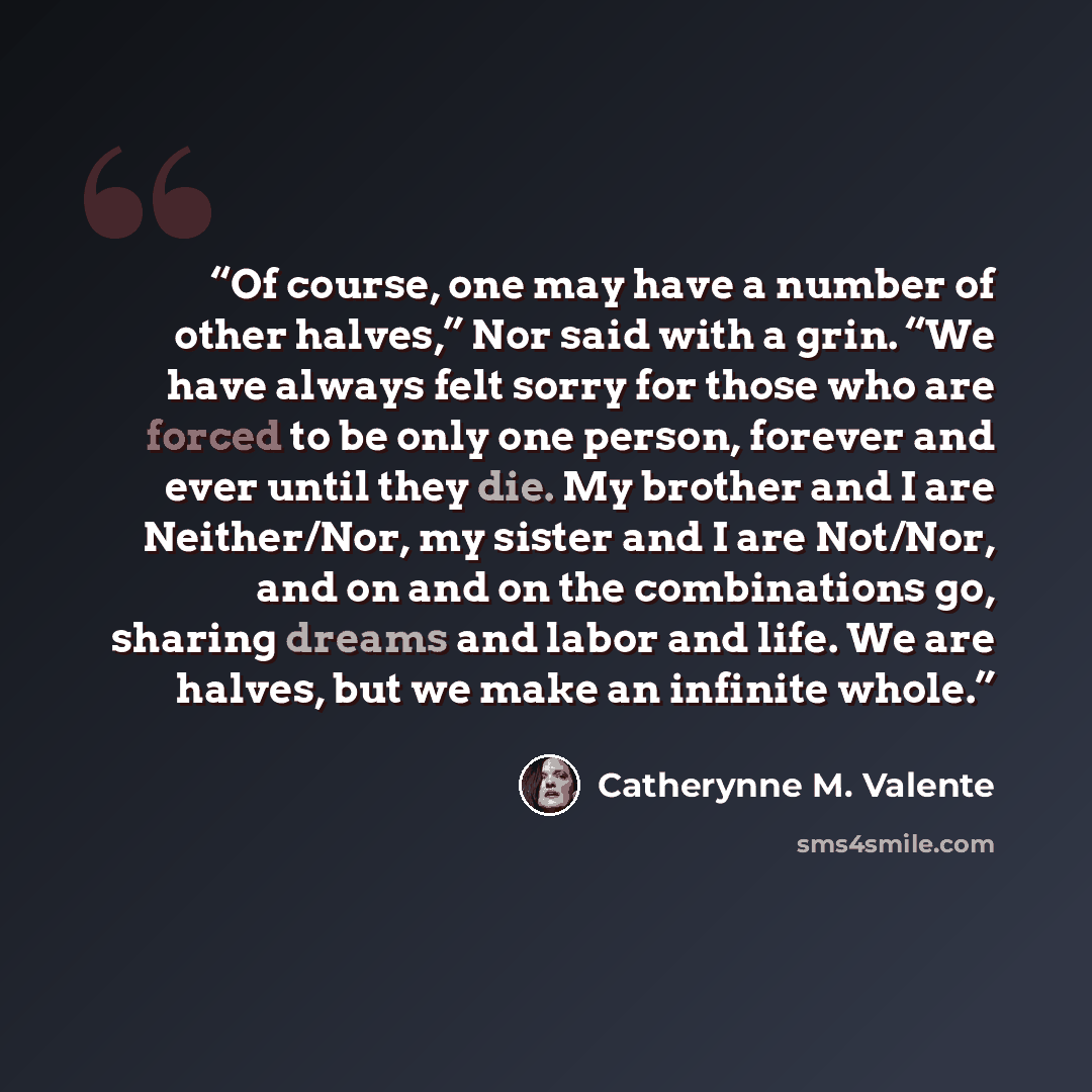 “Of course, one may have a number of other halves,” Nor said with a grin. “We have always felt sorry for those who are forced to be only one person, forever and ever until they die. My brother and I are Neither/Nor, my sister and I are Not/Nor, and on and on the combinations go, sharing dreams and…” quote by Catherynne M. Valente