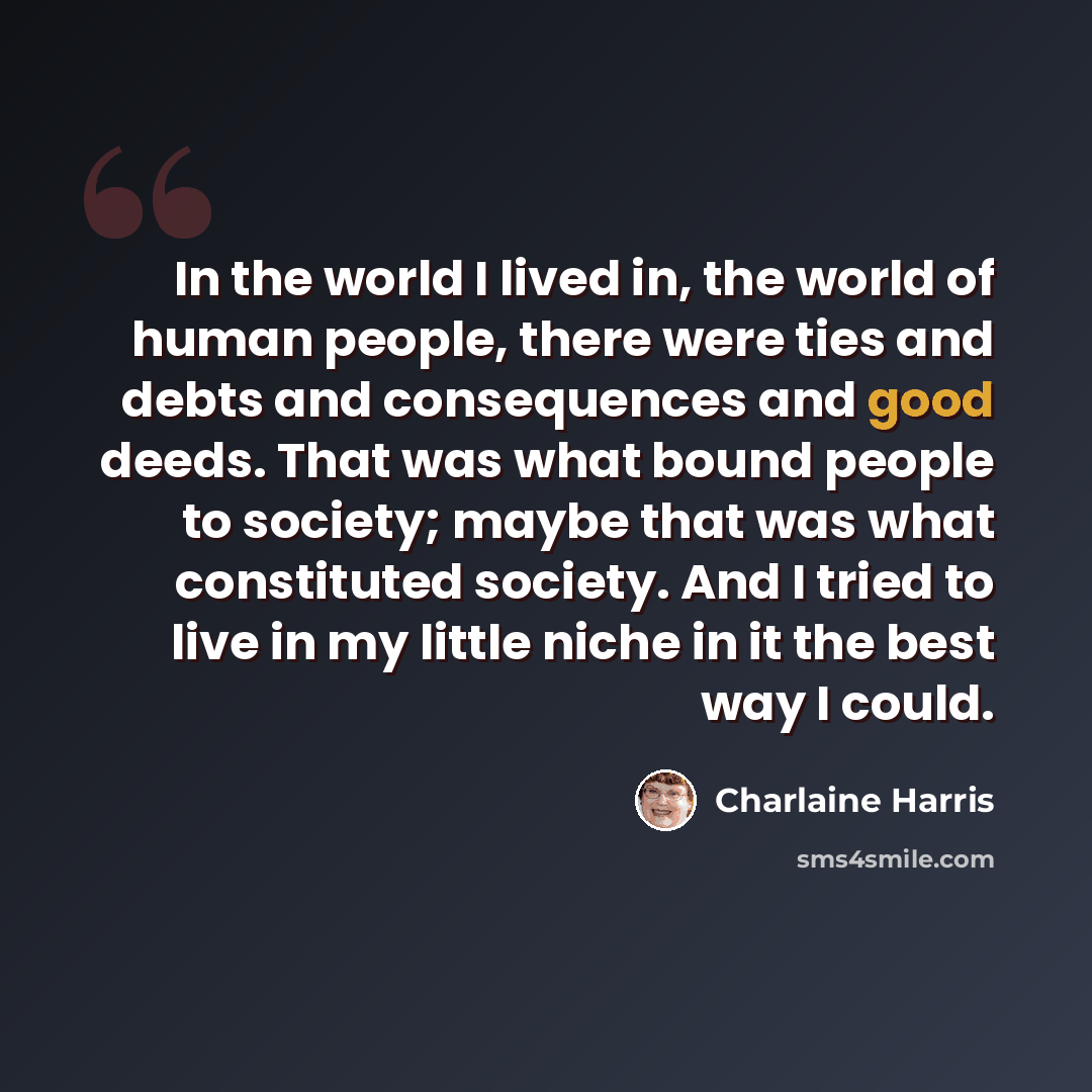 “In the world I lived in, the world of human people, there were ties and debts and consequences and good deeds. That was what bound people to society; maybe that was what constituted society. And I tried to live in my little niche in it the best way I could.” quote by Charlaine Harris