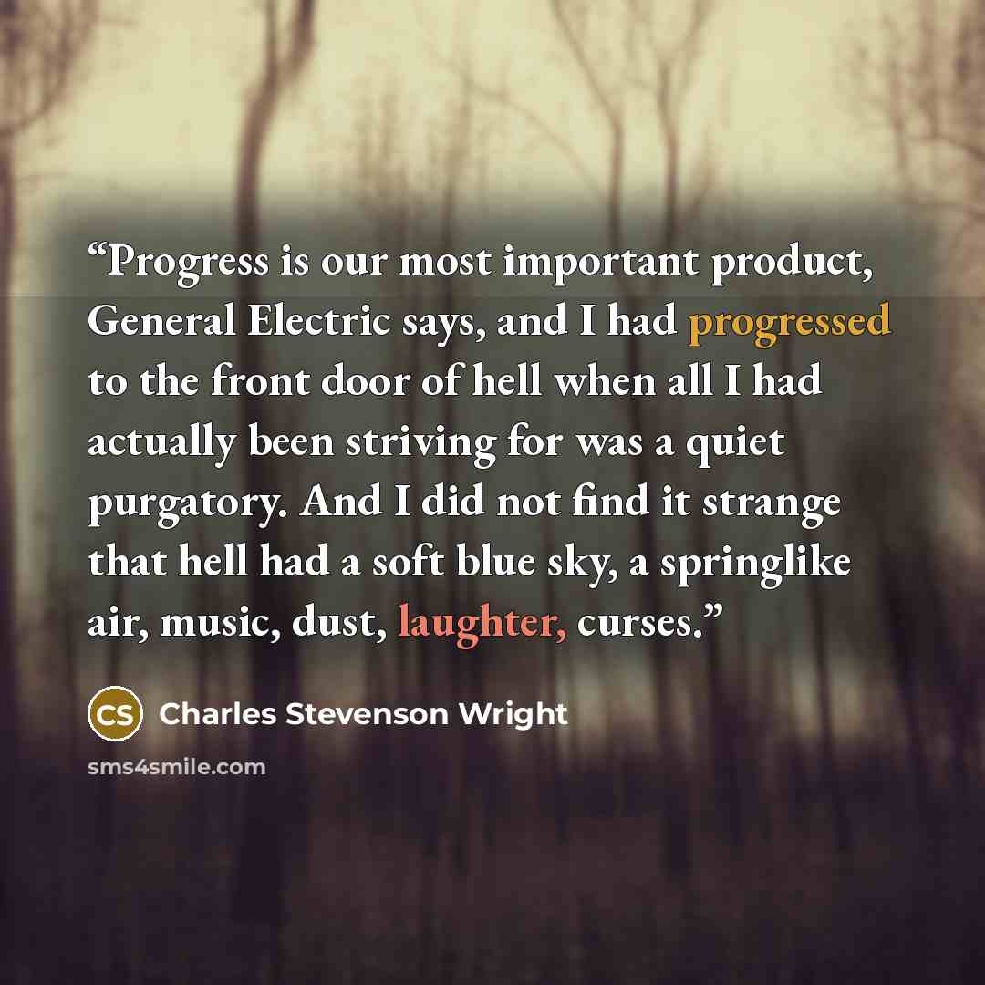 “Progress is our most important product, General Electric says, and I had progressed to the front door of hell when all I had actually been striving for was a quiet purgatory. And I did not find it strange that hell had a soft blue sky, a springlike air, music, dust, laughter, curses.” quote by Charles Stevenson Wright