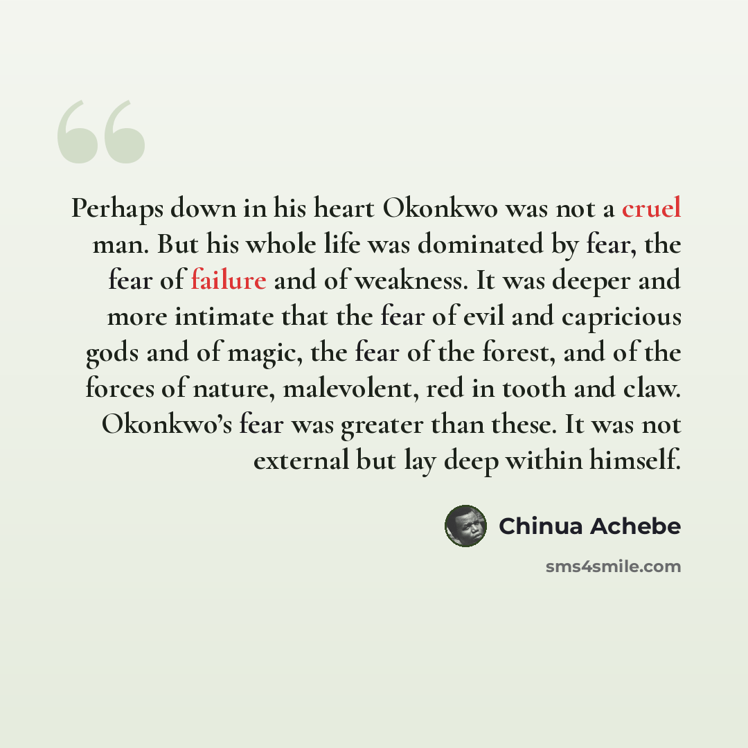 “Perhaps down in his heart Okonkwo was not a cruel man. But his whole life was dominated by fear, the fear of failure and of weakness. It was deeper and more intimate that the fear of evil and capricious gods and of magic, the fear of the forest, and of the forces of nature, malevolent, red in…” quote by Chinua Achebe