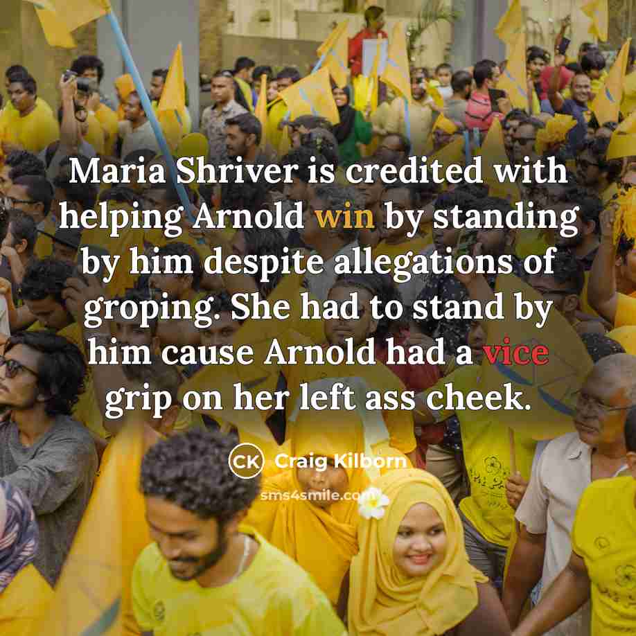 “Maria Shriver is credited with helping Arnold win by standing by him despite allegations of groping. She had to stand by him cause Arnold had a vice grip on her left ass cheek.” quote by Craig Kilborn