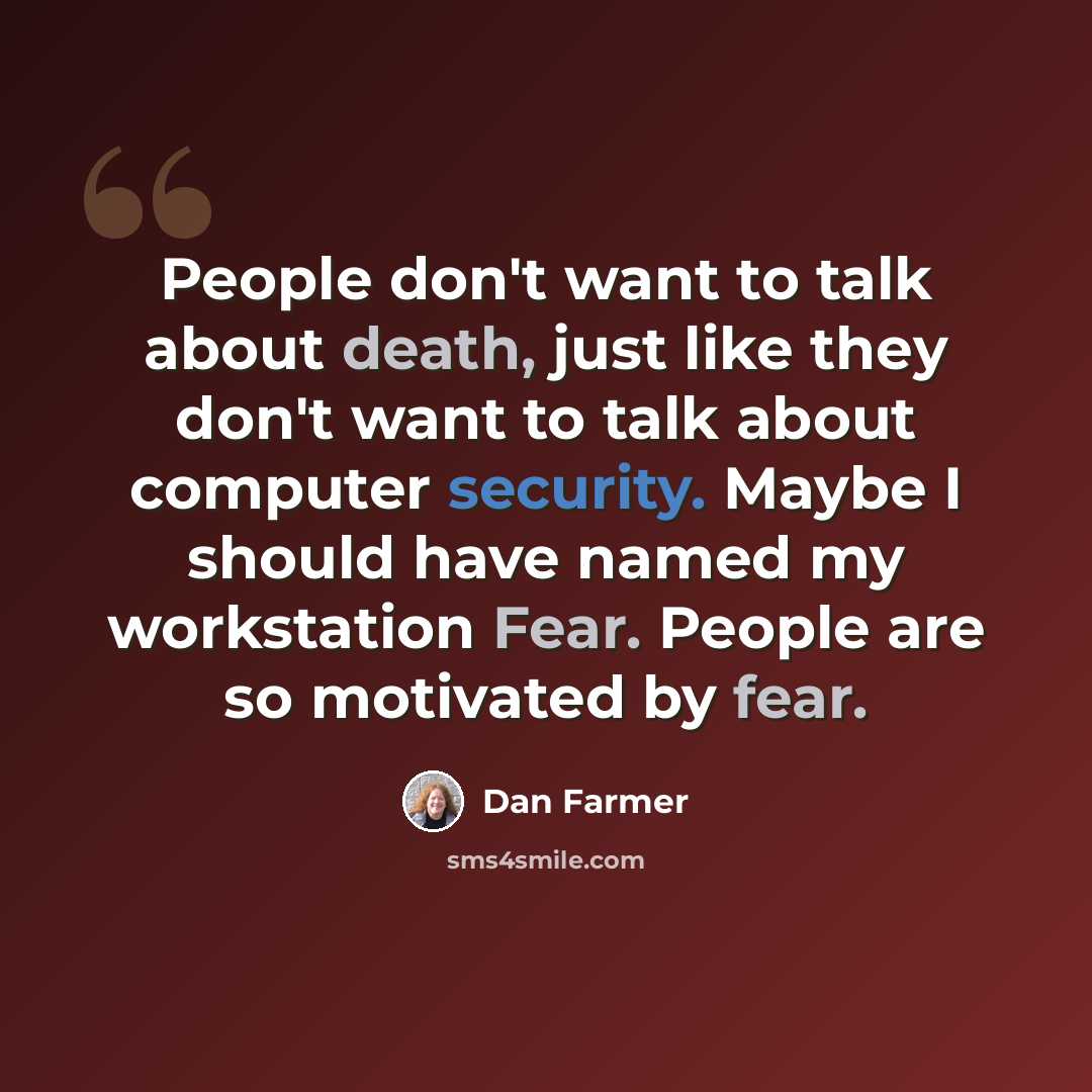 “People don't want to talk about death, just like they don't want to talk about computer security. Maybe I should have named my workstation Fear. People are so motivated by fear.” quote by Dan Farmer