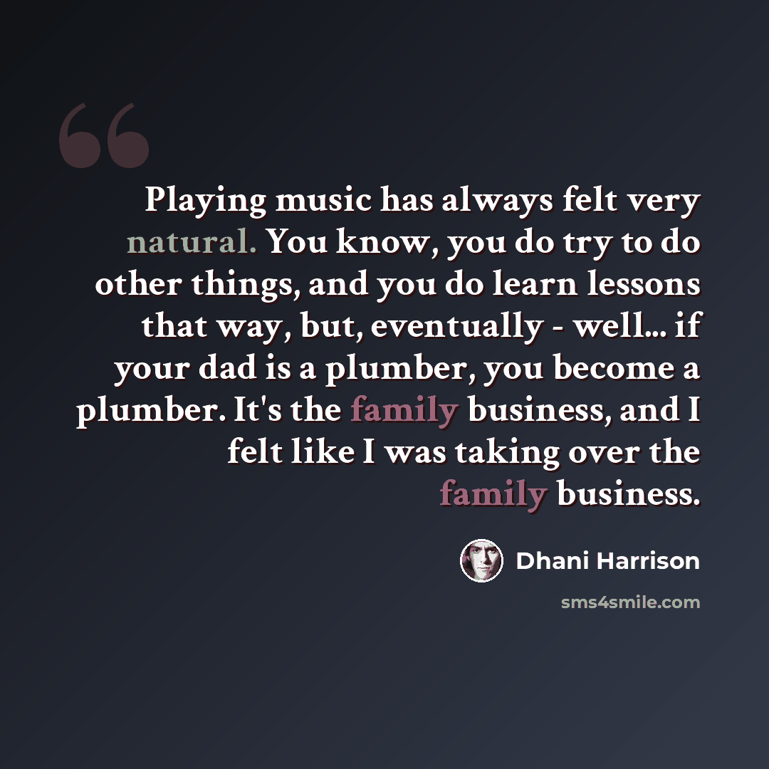 “Playing music has always felt very natural. You know, you do try to do other things, and you do learn lessons that way, but, eventually - well... if your dad is a plumber, you become a plumber. It's the family business, and I felt like I was taking over the family business.” quote by Dhani Harrison