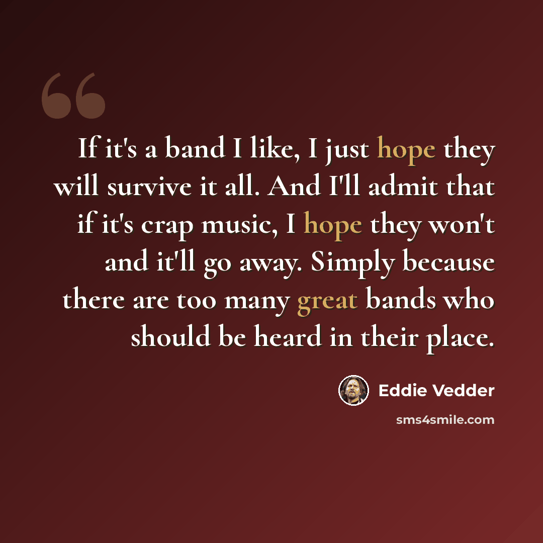 “If it's a band I like, I just hope they will survive it all. And I'll admit that if it's crap music, I hope they won't and it'll go away. Simply because there are too many great bands who should be heard in their place.” quote by Eddie Vedder