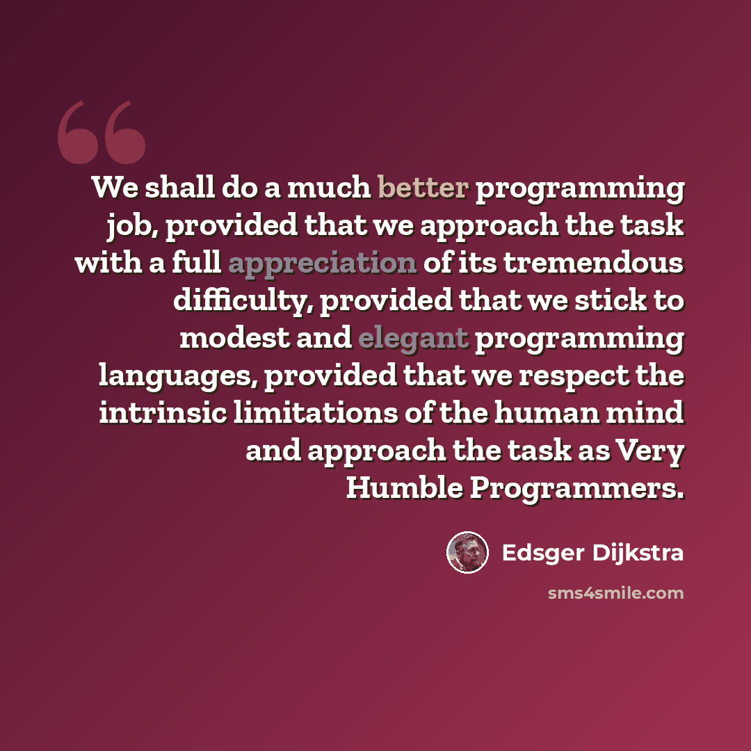 “We shall do a much better programming job, provided that we approach the task with a full appreciation of its tremendous difficulty, provided that we stick to modest and elegant programming languages, provided that we respect the intrinsic limitations of the human mind and approach the task as…” quote by Edsger Dijkstra