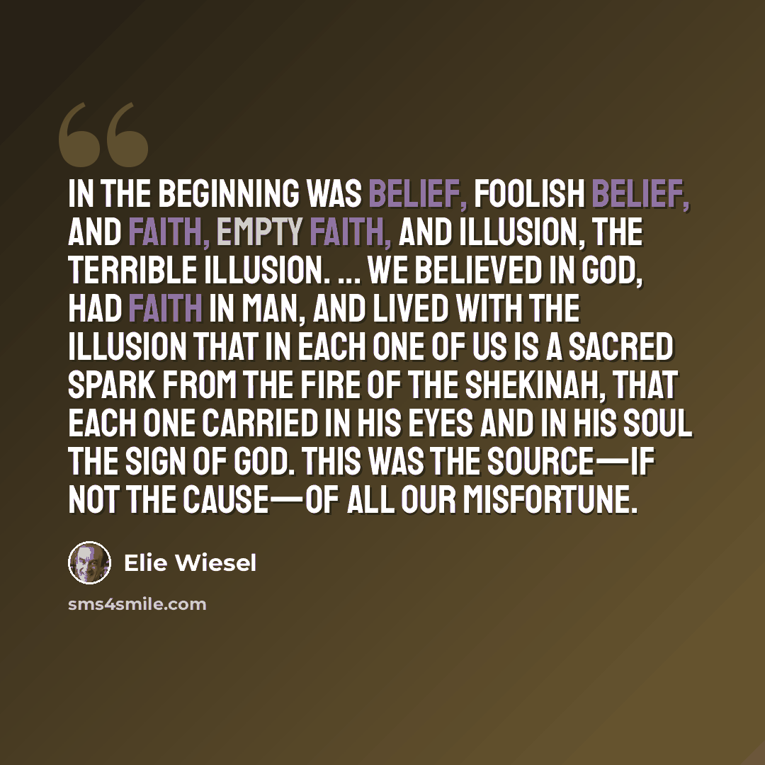 “In the beginning was belief, foolish belief, and faith, empty faith, and illusion, the terrible illusion. ... We believed in God, had faith in man, and lived with the illusion that in each one of us is a sacred spark from the fire of the shekinah, that each one carried in his eyes and in his soul…” quote by Elie Wiesel