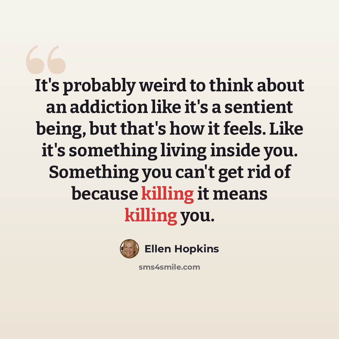 “It's probably weird to think about an addiction like it's a sentient being, but that's how it feels. Like it's something living inside you. Something you can't get rid of because killing it means killing you.” quote by Ellen Hopkins