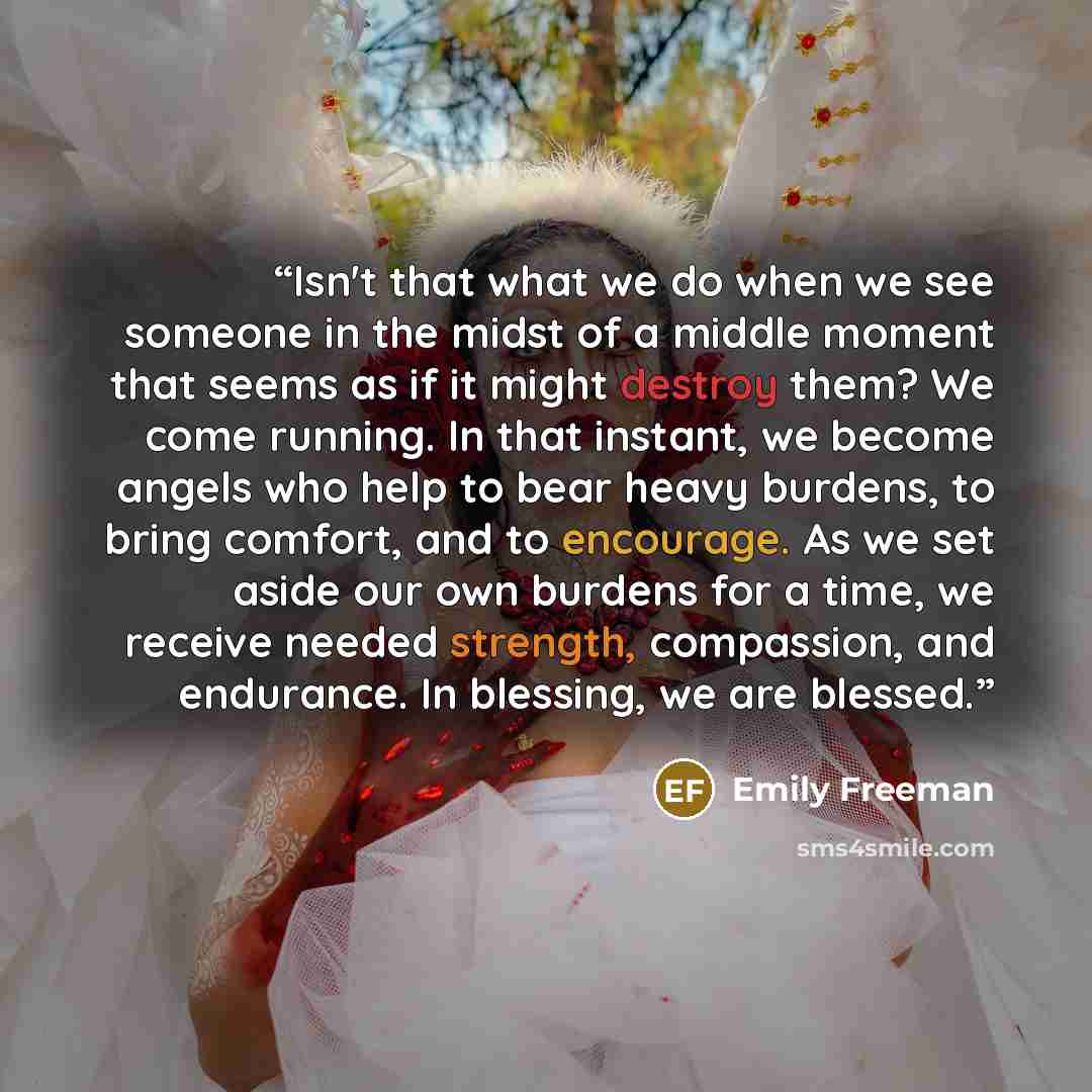 “Isn't that what we do when we see someone in the midst of a middle moment that seems as if it might destroy them? We come running. In that instant, we become angels who help to bear heavy burdens, to bring comfort, and to encourage. As we set aside our own burdens for a time, we receive needed…” quote by Emily Freeman