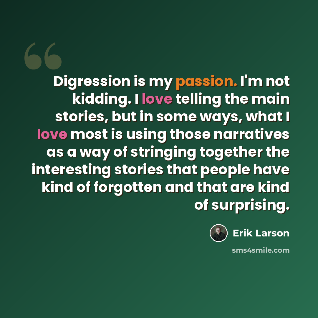 “Digression is my passion. I'm not kidding. I love telling the main stories, but in some ways, what I love most is using those narratives as a way of stringing together the interesting stories that people have kind of forgotten and that are kind of surprising.” quote by Erik Larson