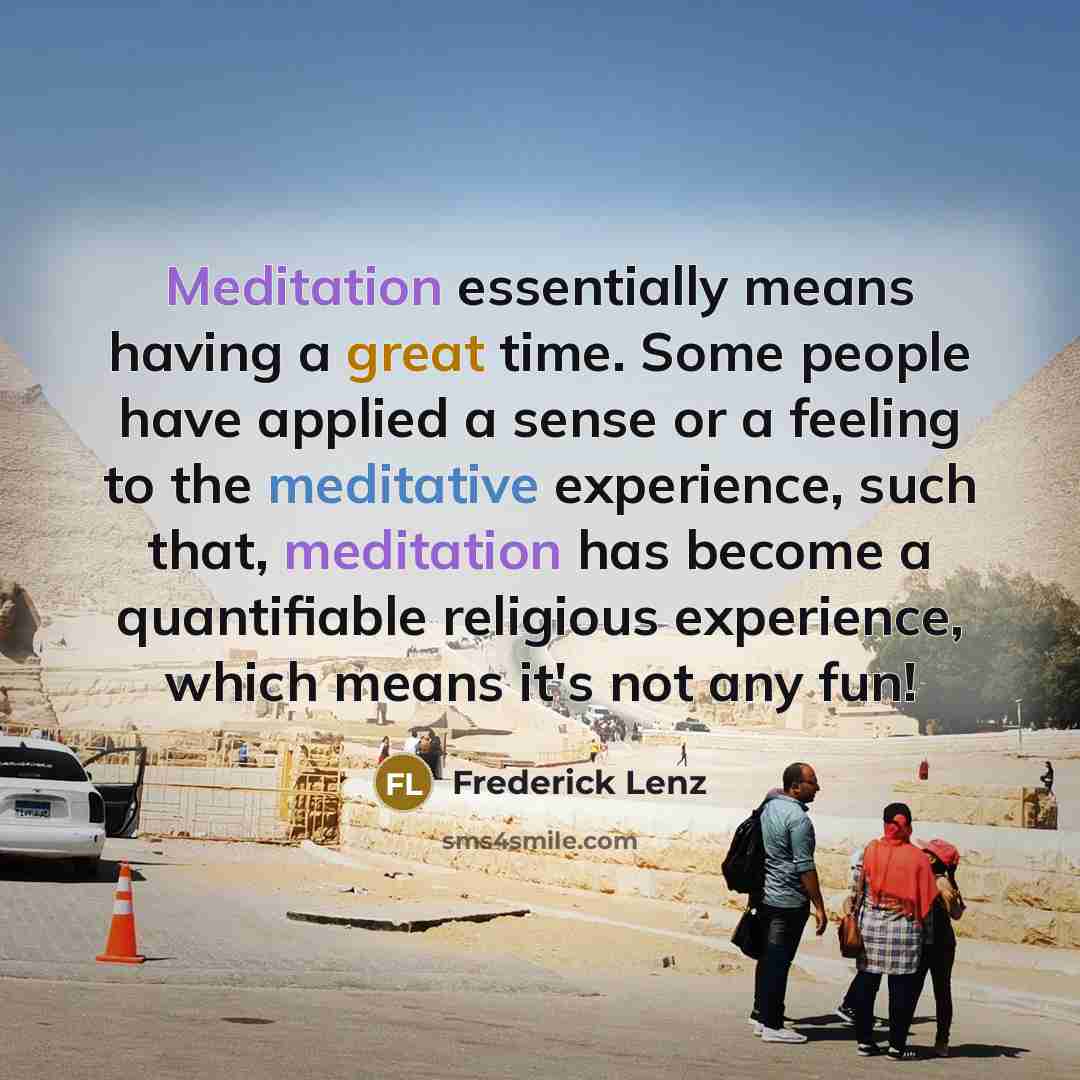 “Meditation essentially means having a great time. Some people have applied a sense or a feeling to the meditative experience, such that, meditation has become a quantifiable religious experience, which means it's not any fun!” quote by Frederick Lenz