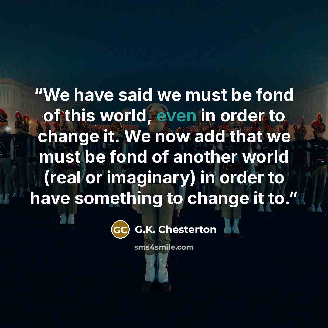 “We have said we must be fond of this world, even in order to change it. We now add that we must be fond of another world (real or imaginary) in order to have something to change it to.” quote by G.K. Chesterton