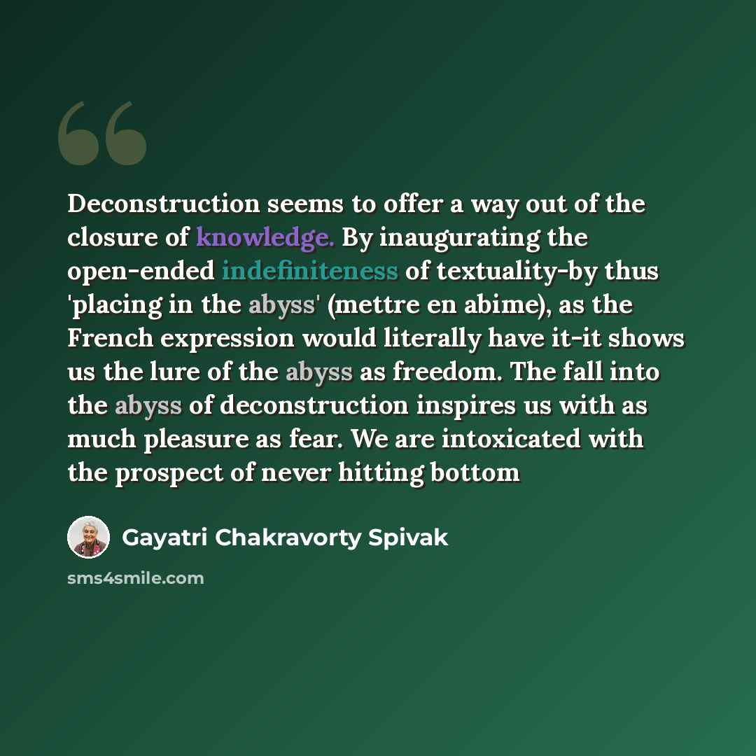 “Deconstruction seems to offer a way out of the closure of knowledge. By inaugurating the open-ended indefiniteness of textuality-by thus 'placing in the abyss' (mettre en abime), as the French expression would literally have it-it shows us the lure of the abyss as freedom. The fall into the abyss…” quote by Gayatri Chakravorty Spivak