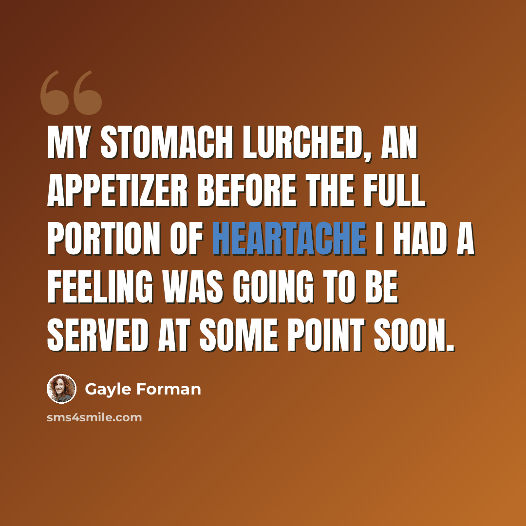 “My stomach lurched, an appetizer before the full portion of heartache I had a feeling was going to be served at some point soon.” quote by Gayle Forman