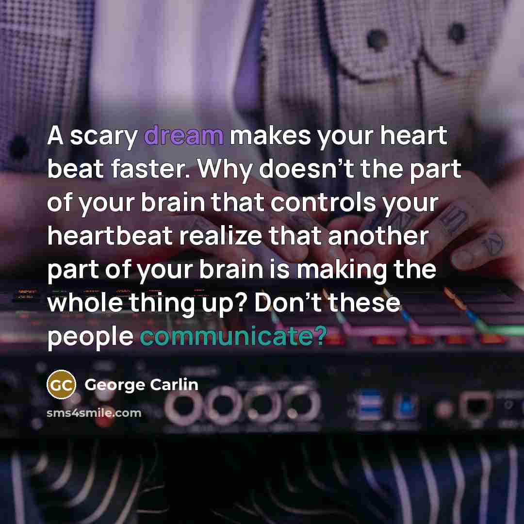 “A scary dream makes your heart beat faster. Why doesn't the part of your brain that controls your heartbeat realize that another part of your brain is making the whole thing up? Don't these people communicate?” quote by George Carlin