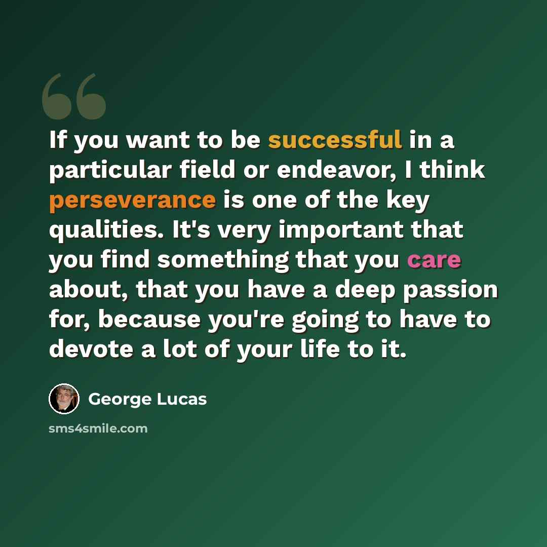 “If you want to be successful in a particular field or endeavor, I think perseverance is one of the key qualities. It's very important that you find something that you care about, that you have a deep passion for, because you're going to have to devote a lot of your life to it.” quote by George Lucas